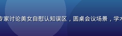心理健康专家讨论美女自慰认知误区，圆桌会议场景，学术氛围浓厚